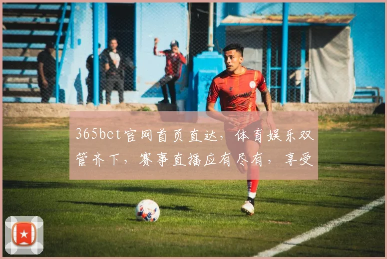 365bet官网首页直达，体育娱乐双管齐下，赛事直播应有尽有，享受极致赛事体验