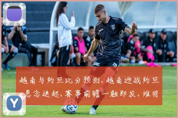 越南与约旦比分预测,越南迎战约旦,悬念迭起,赛事前瞻一触即发,谁将问鼎