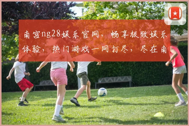 南宫ng28娱乐官网，畅享极致娱乐体验，热门游戏一网打尽，尽在南宫娱乐平台